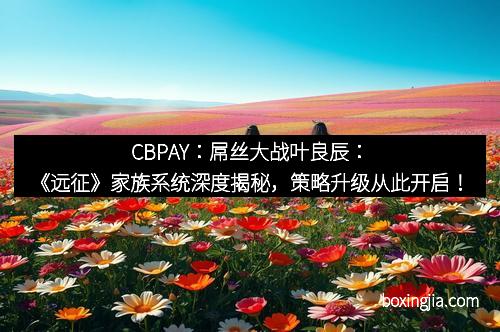 CBPAY：屌丝大战叶良辰：《远征》家族系统深度揭秘，策略升级从此开启！